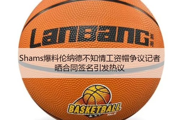 Shams爆料伦纳德不知情工资帽争议记者晒合同签名引发热议（NANGONGSPORTS）